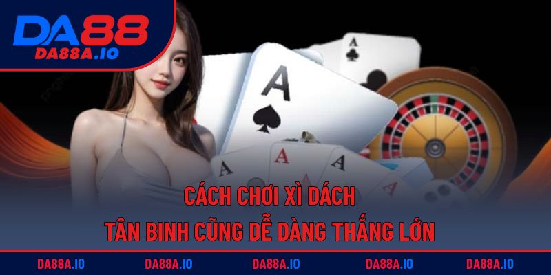 Cách Chơi Xì Dách - Tân Binh Cũng Dễ Dàng Thắng Lớn 6 cách chơi xì dách